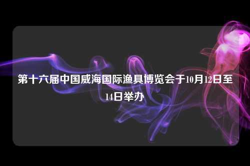 第十六届中国威海国际渔具博览会于10月12日至14日举办