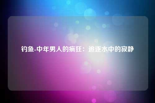 钓鱼-中年男人的疯狂：追逐水中的寂静