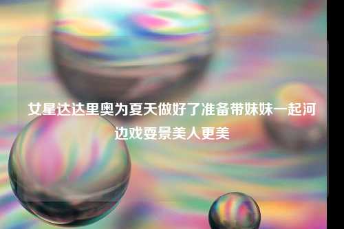 女星达达里奥为夏天做好了准备带妹妹一起河边戏耍景美人更美