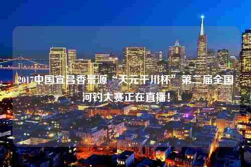 2017中国宜昌香景源“天元千川杯”第二届全国河钓大赛正在直播！