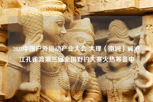 2023中国户外运动产业大会 大理（南涧）澜沧江孔雀渡第三届全国野钓大赛火热筹备中