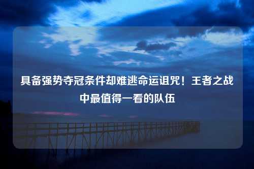 具备强势夺冠条件却难逃命运诅咒！王者之战中最值得一看的队伍