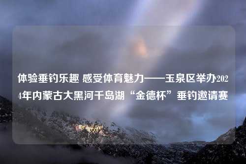 体验垂钓乐趣 感受体育魅力——玉泉区举办2024年内蒙古大黑河千岛湖“金德杯”垂钓邀请赛