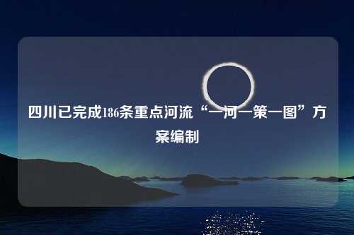 四川已完成186条重点河流“一河一策一图”方案编制