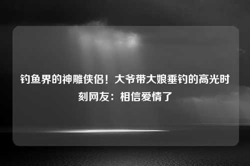 钓鱼界的神雕侠侣！大爷带大娘垂钓的高光时刻网友：相信爱情了