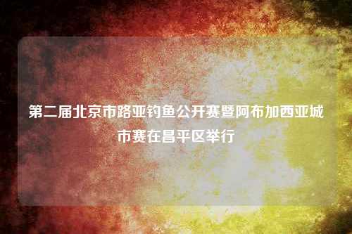 第二届北京市路亚钓鱼公开赛暨阿布加西亚城市赛在昌平区举行