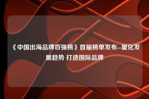 《中国出海品牌百强榜》首届榜单发布--量化发展趋势 打造国际品牌