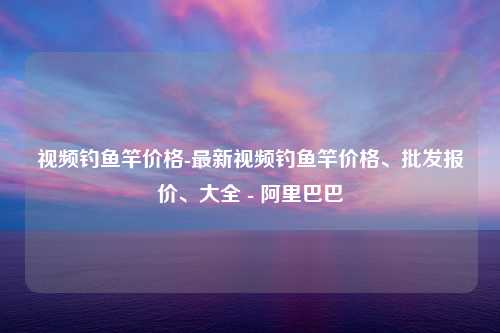 视频钓鱼竿价格-最新视频钓鱼竿价格、批发报价、大全 - 阿里巴巴