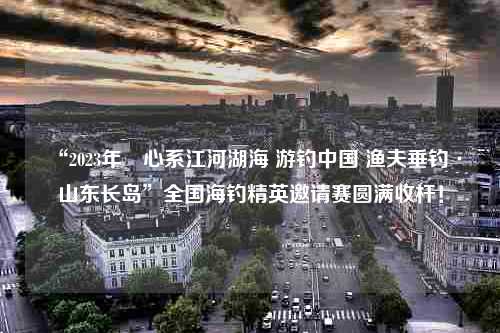 “2023年•心系江河湖海 游钓中国 渔夫垂钓·山东长岛”全国海钓精英邀请赛圆满收杆！