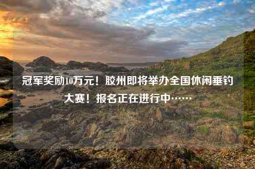 冠军奖励10万元！胶州即将举办全国休闲垂钓大赛！报名正在进行中……