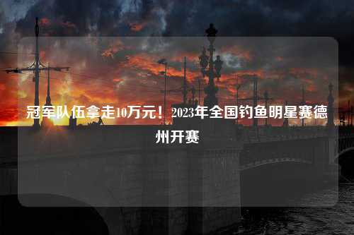 冠军队伍拿走10万元！2023年全国钓鱼明星赛德州开赛