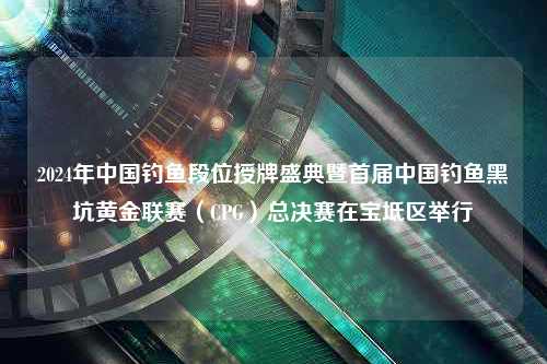 2024年中国钓鱼段位授牌盛典暨首届中国钓鱼黑坑黄金联赛（CPG）总决赛在宝坻区举行