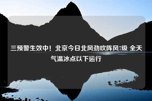 三预警生效中！北京今日北风劲吹阵风7级 全天气温冰点以下运行