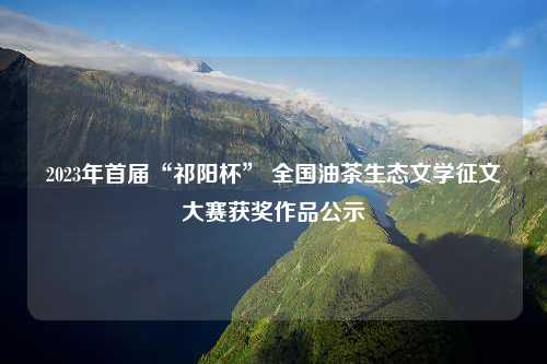 2023年首届“祁阳杯” 全国油茶生态文学征文大赛获奖作品公示