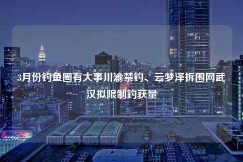 3月份钓鱼圈有大事川渝禁钓、云梦泽拆围网武汉拟限制钓获量