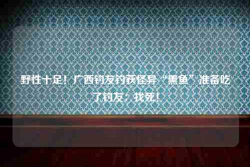 野性十足！广西钓友钓获怪异“黑鱼”准备吃了钓友：找死！