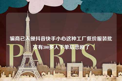 骗商已入侵抖音快手小心这种工厂低价服装批发有300多人下单后悲剧了