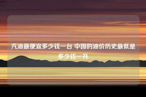 汽油最便宜多少钱一台 中国的油价历史最低是多少钱一升