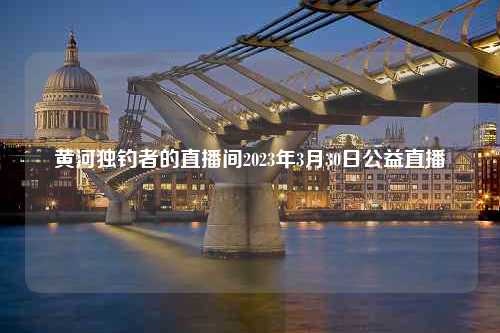 黄河独钓者的直播间2023年3月30日公益直播