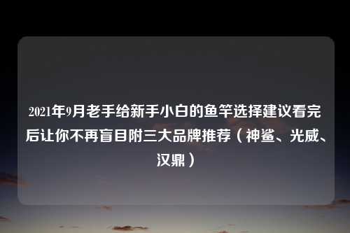 2021年9月老手给新手小白的鱼竿选择建议看完后让你不再盲目附三大品牌推荐（神鲨、光威、汉鼎）