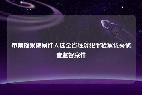 市南检察院案件入选全省经济犯罪检察优秀侦查监督案件