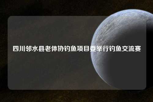 四川邻水县老体协钓鱼项目委举行钓鱼交流赛