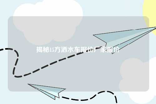 揭秘15方洒水车报价厂家报价