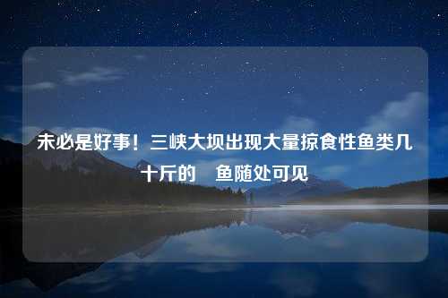 未必是好事！三峡大坝出现大量掠食性鱼类几十斤的鳡鱼随处可见