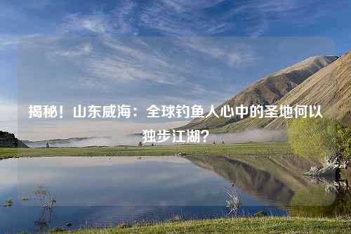 揭秘！山东威海：全球钓鱼人心中的圣地何以独步江湖？