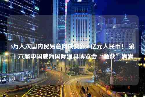 6万人次国内贸易意向成交额59亿元人民币！ 第十六届中国威海国际渔具博览会“渔获”满满