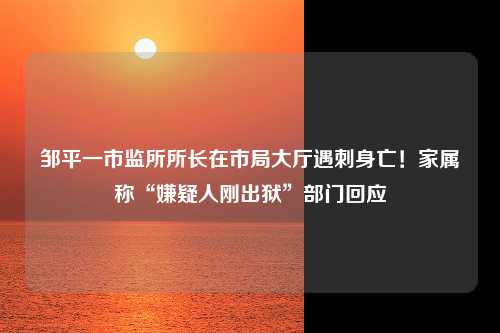 邹平一市监所所长在市局大厅遇刺身亡！家属称“嫌疑人刚出狱”部门回应