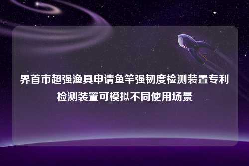 界首市超强渔具申请鱼竿强韧度检测装置专利检测装置可模拟不同使用场景