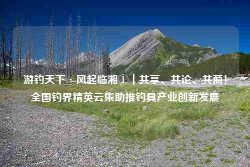 游钓天下·风起临湘①｜共享、共论、共商！全国钓界精英云集助推钓具产业创新发展