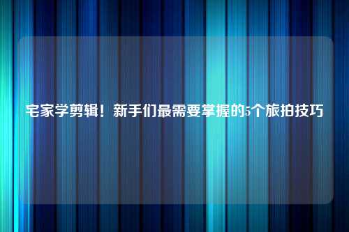 宅家学剪辑！新手们最需要掌握的5个旅拍技巧