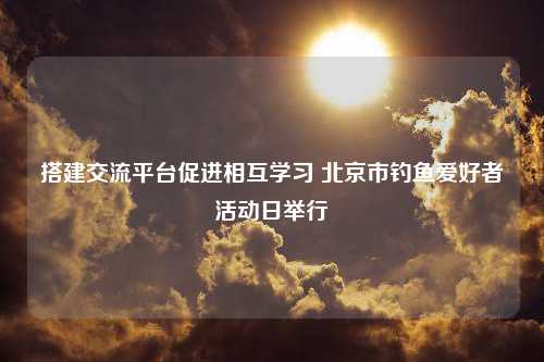 搭建交流平台促进相互学习 北京市钓鱼爱好者活动日举行