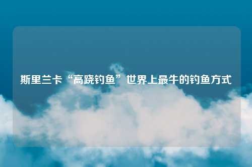 斯里兰卡“高跷钓鱼”世界上最牛的钓鱼方式