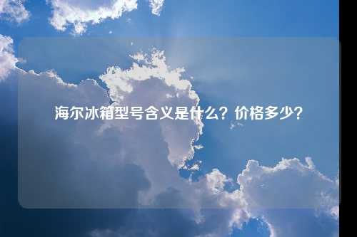 海尔冰箱型号含义是什么？价格多少？