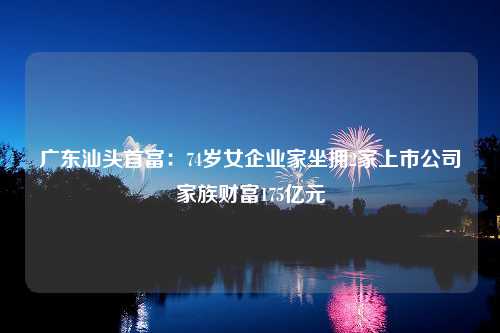 广东汕头首富：74岁女企业家坐拥2家上市公司家族财富175亿元