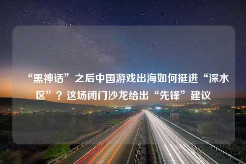 “黑神话”之后中国游戏出海如何挺进“深水区”？这场闭门沙龙给出“先锋”建议