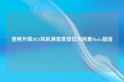 登榜外媒2024耳机满意度首位为何是Shokz韶音