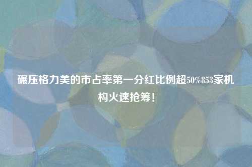 碾压格力美的市占率第一分红比例超50%853家机构火速抢筹！