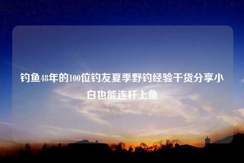 钓鱼48年的100位钓友夏季野钓经验干货分享小白也能连杆上鱼