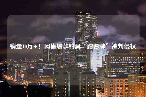 销量10万+！网售爆款钓具“蹭名牌”被判侵权