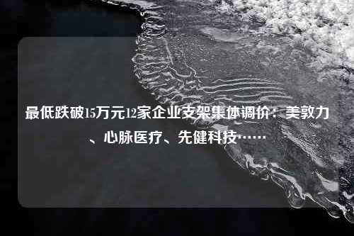 最低跌破15万元12家企业支架集体调价：美敦力、心脉医疗、先健科技……