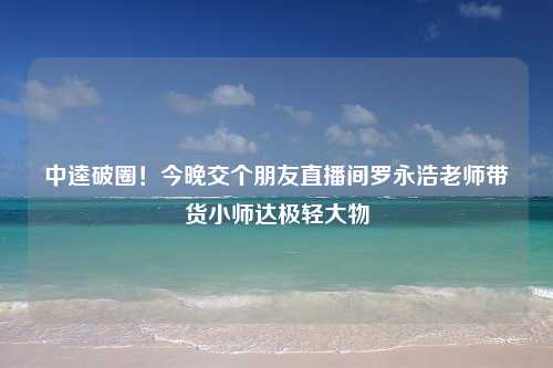 中逵破圈！今晚交个朋友直播间罗永浩老师带货小师达极轻大物