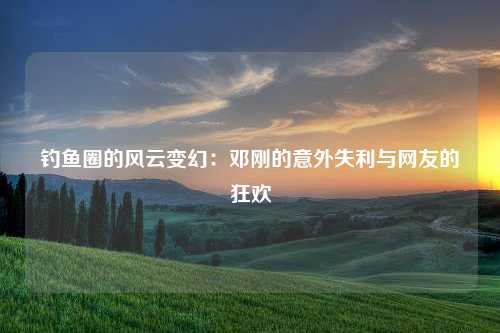 钓鱼圈的风云变幻：邓刚的意外失利与网友的狂欢