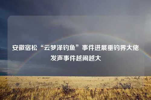 安徽宿松“云梦泽钓鱼”事件进展垂钓界大佬发声事件越闹越大