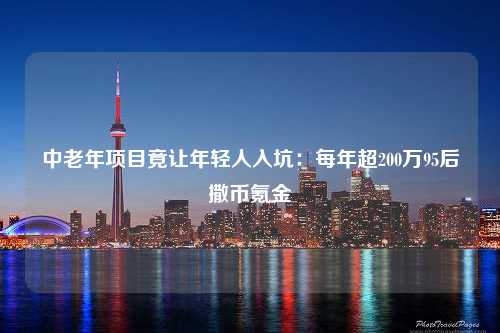 中老年项目竟让年轻人入坑：每年超200万95后撒币氪金