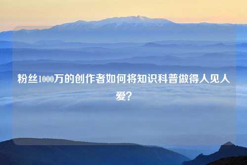 粉丝1000万的创作者如何将知识科普做得人见人爱？