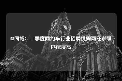 58同城：二季度网约车行业招聘供需两旺求职匹配度高